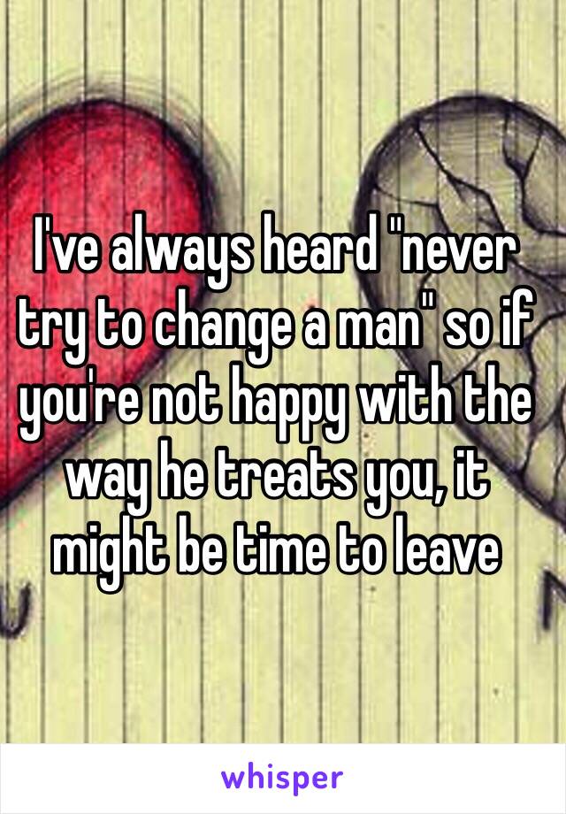 I've always heard "never try to change a man" so if you're not happy with the way he treats you, it might be time to leave