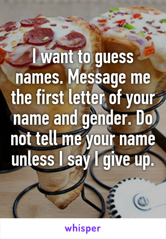 I want to guess names. Message me the first letter of your name and gender. Do not tell me your name unless I say I give up. 