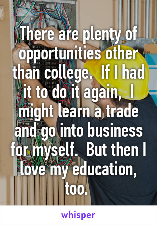 There are plenty of opportunities other than college.  If I had it to do it again,  I might learn a trade and go into business for myself.  But then I love my education, too. 