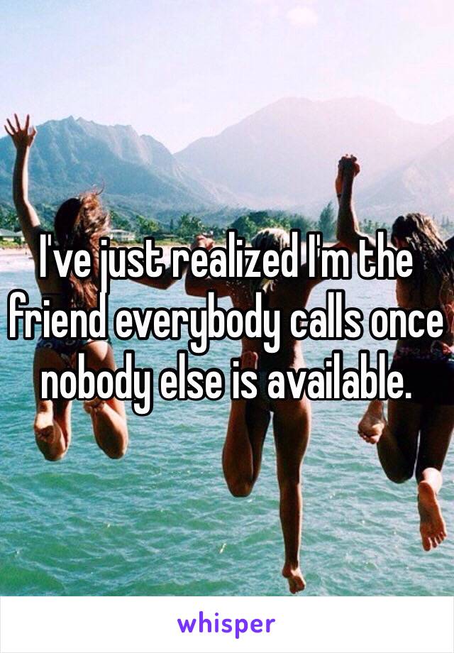 I've just realized I'm the friend everybody calls once nobody else is available.