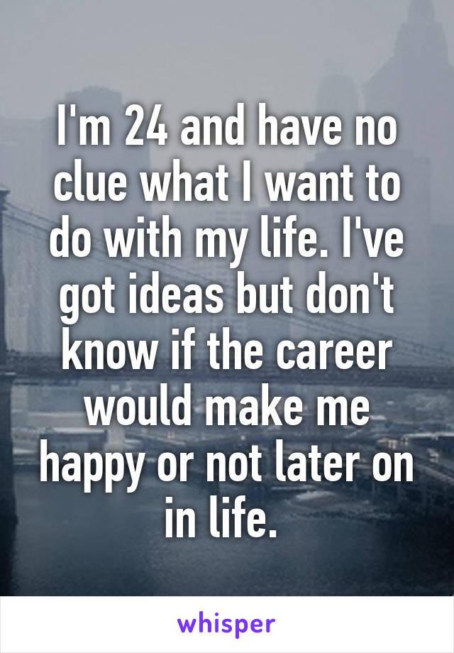 I'm 24 and have no clue what I want to do with my life. I've got ideas but don't know if the career would make me happy or not later on in life. 