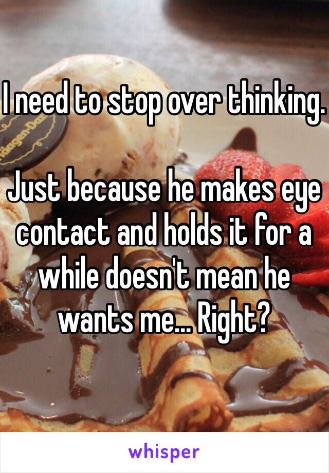 I need to stop over thinking. 

Just because he makes eye contact and holds it for a while doesn't mean he wants me... Right? 