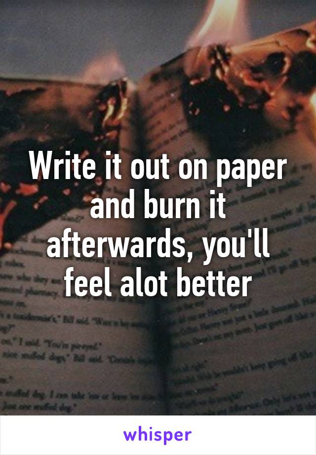 Write it out on paper and burn it afterwards, you'll feel alot better