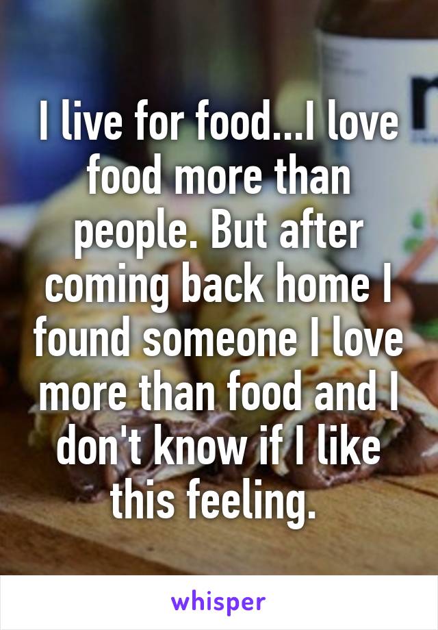 I live for food...I love food more than people. But after coming back home I found someone I love more than food and I don't know if I like this feeling. 