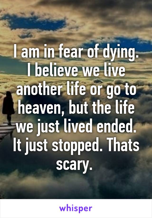 I am in fear of dying. I believe we live another life or go to heaven, but the life we just lived ended. It just stopped. Thats scary. 