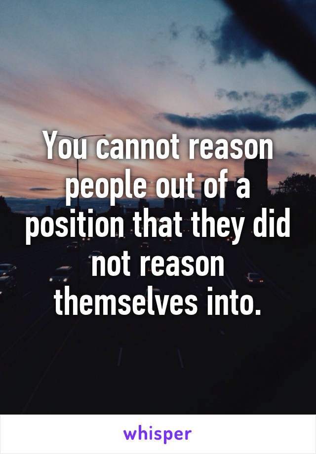 You cannot reason people out of a position that they did not reason themselves into.