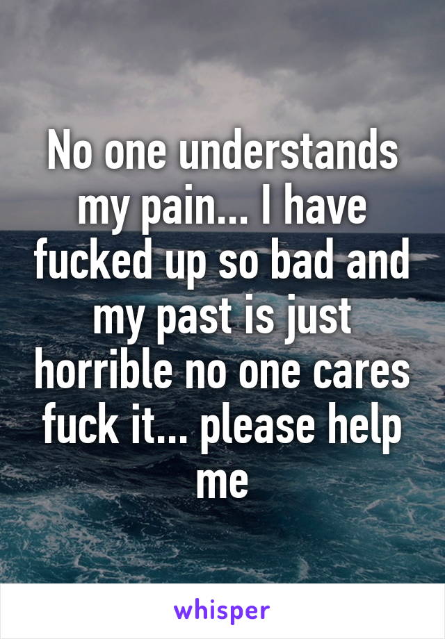 No one understands my pain... I have fucked up so bad and my past is just horrible no one cares fuck it... please help me