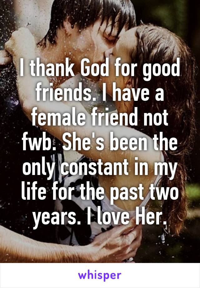 I thank God for good friends. I have a female friend not fwb. She's been the only constant in my life for the past two years. I love Her.