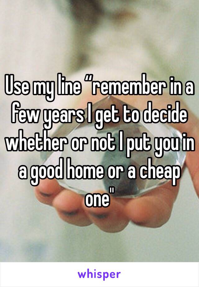 Use my line “remember in a few years I get to decide whether or not I put you in a good home or a cheap one"