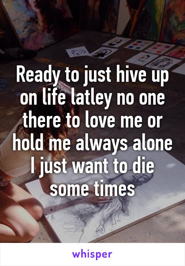 Ready to just hive up on life latley no one there to love me or hold me always alone I just want to die some times