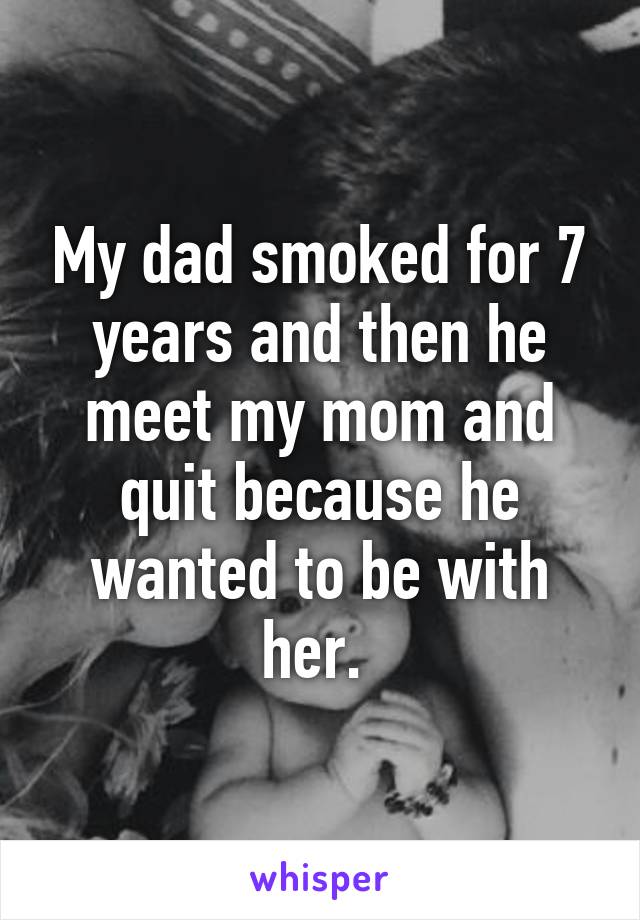 My dad smoked for 7 years and then he meet my mom and quit because he wanted to be with her. 