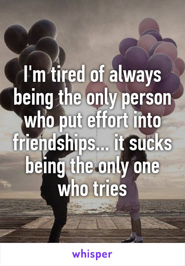 I'm tired of always being the only person who put effort into friendships... it sucks being the only one who tries