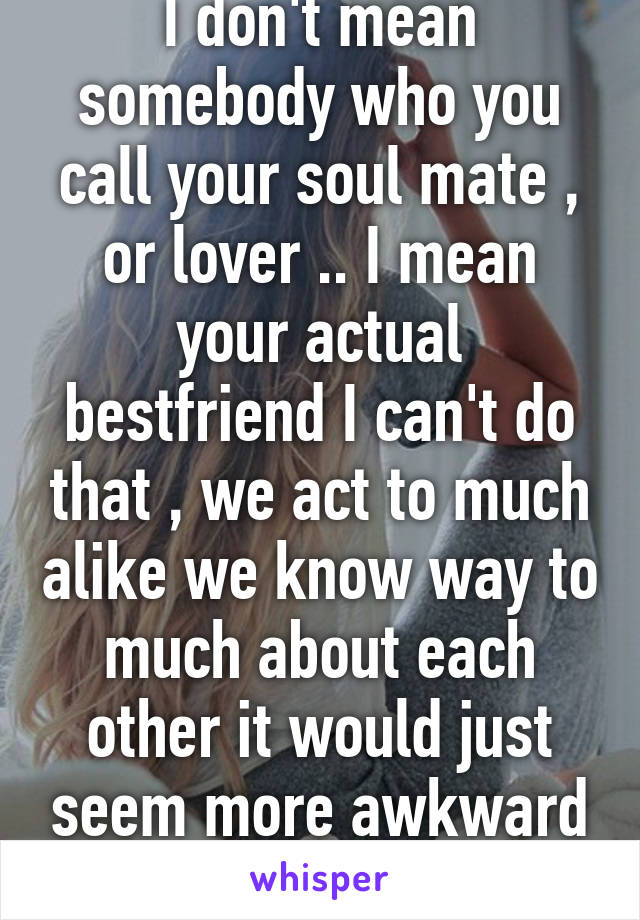 I don't mean somebody who you call your soul mate , or lover .. I mean your actual bestfriend I can't do that , we act to much alike we know way to much about each other it would just seem more awkward then romantic   