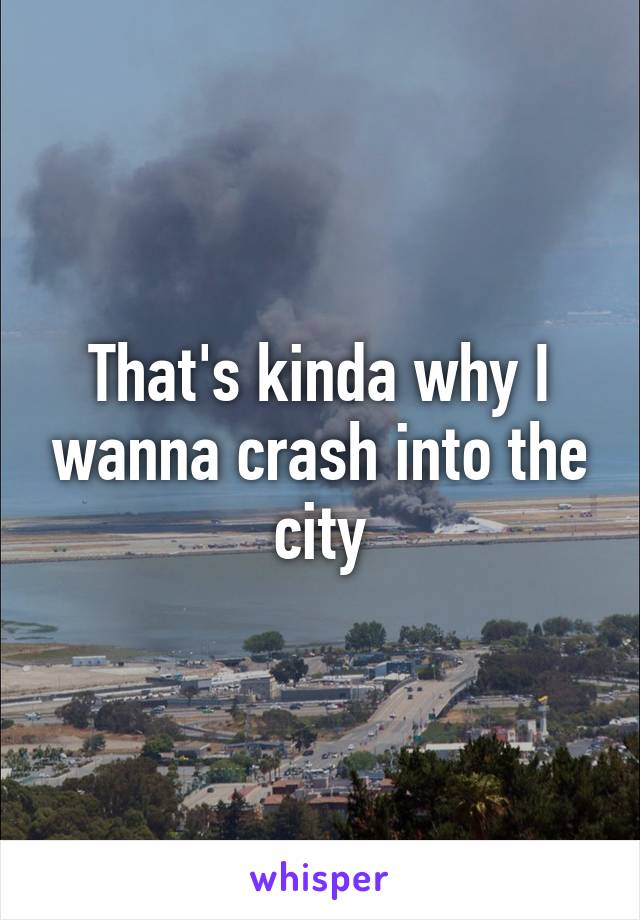 That's kinda why I wanna crash into the city