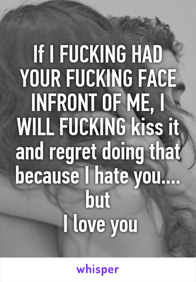 If I FUCKING HAD YOUR FUCKING FACE INFRONT OF ME, I WILL FUCKING kiss it and regret doing that because I hate you.... but
 I love you