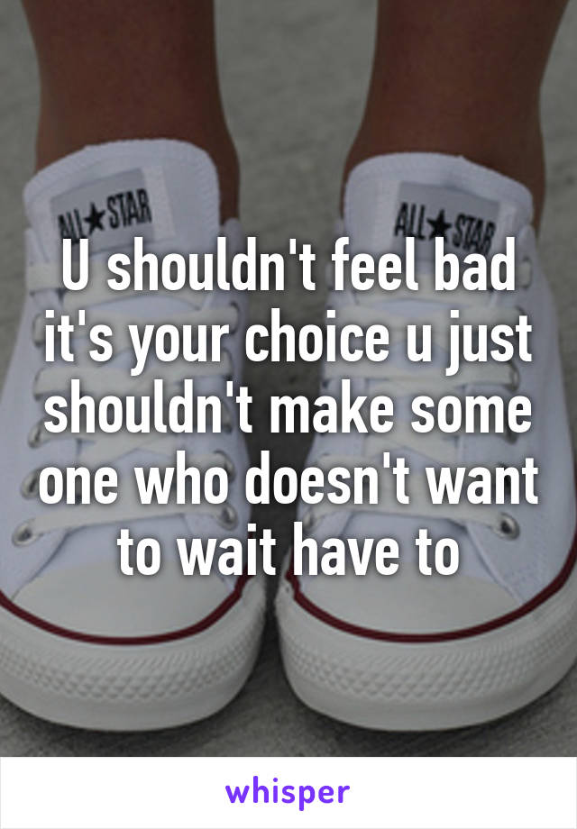 U shouldn't feel bad it's your choice u just shouldn't make some one who doesn't want to wait have to
