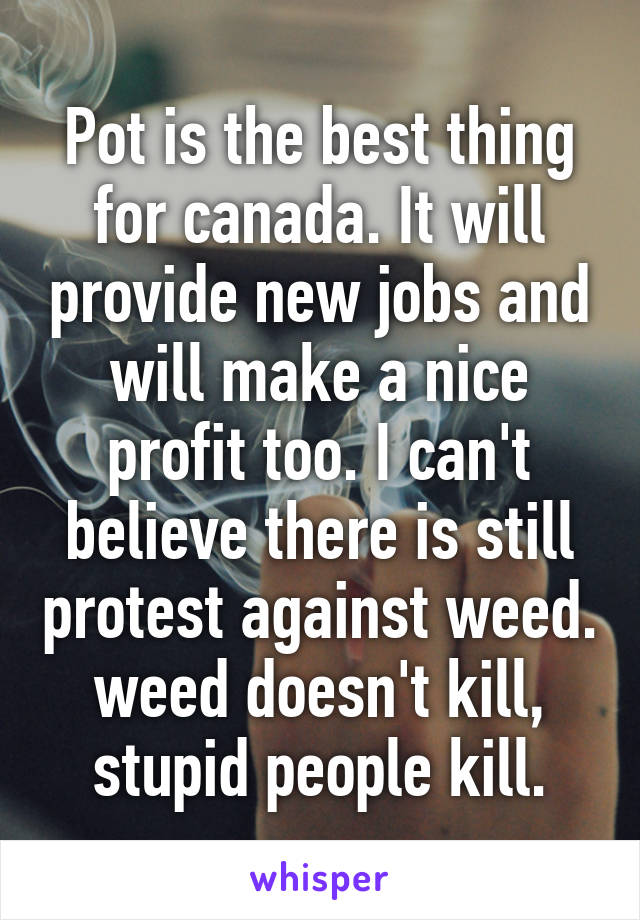 Pot is the best thing for canada. It will provide new jobs and will make a nice profit too. I can't believe there is still protest against weed. weed doesn't kill, stupid people kill.