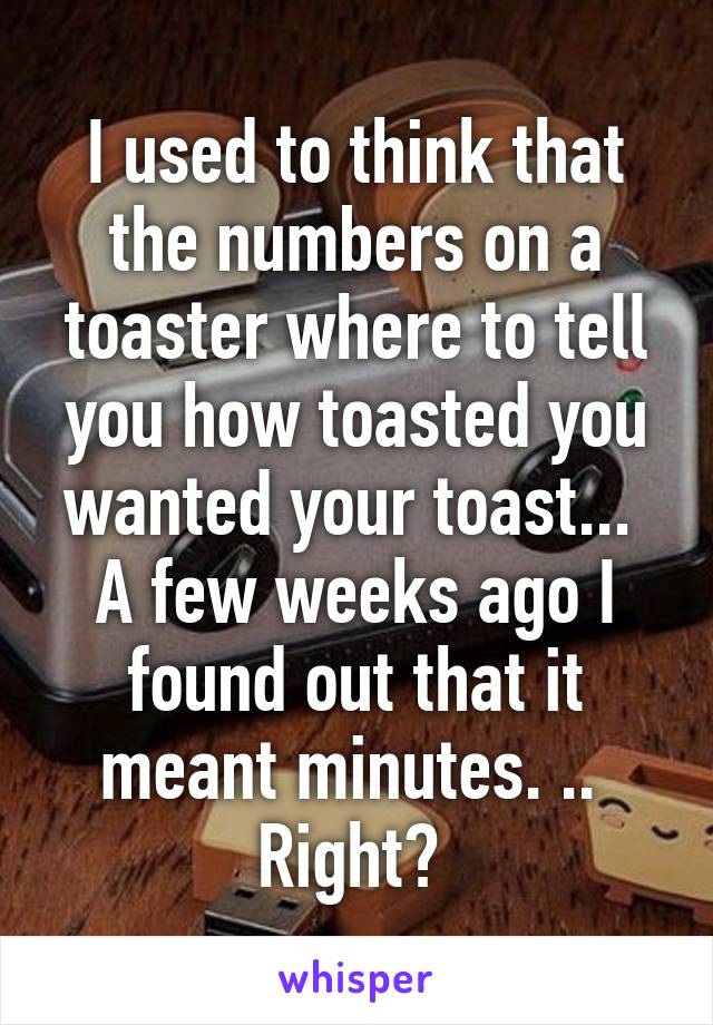 I used to think that the numbers on a toaster where to tell you how toasted you wanted your toast... 
A few weeks ago I found out that it meant minutes. .. 
Right? 