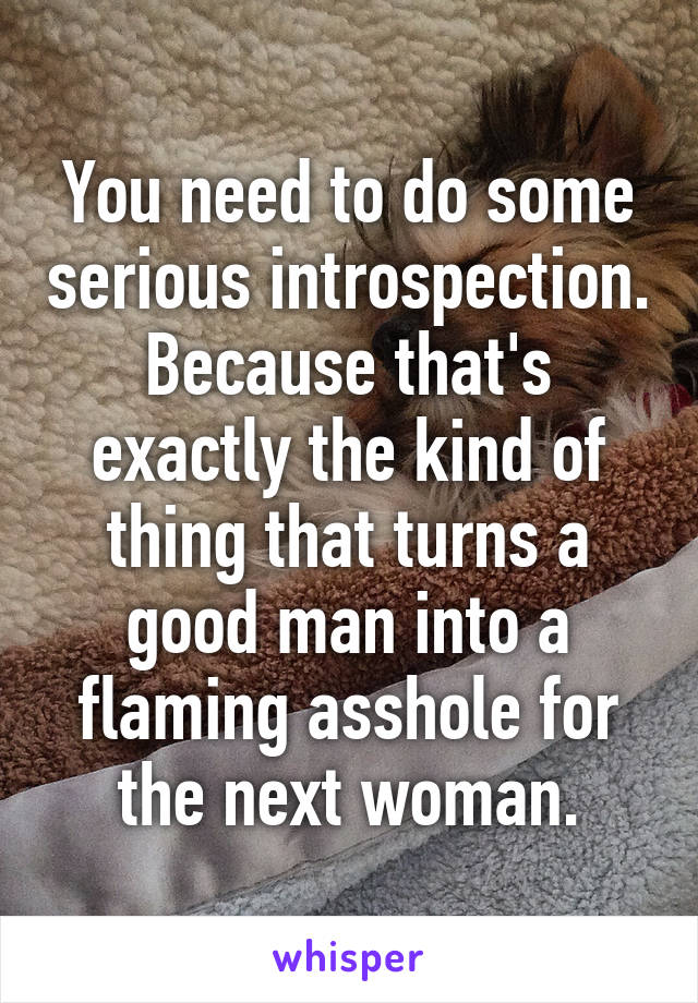 You need to do some serious introspection. Because that's exactly the kind of thing that turns a good man into a flaming asshole for the next woman.