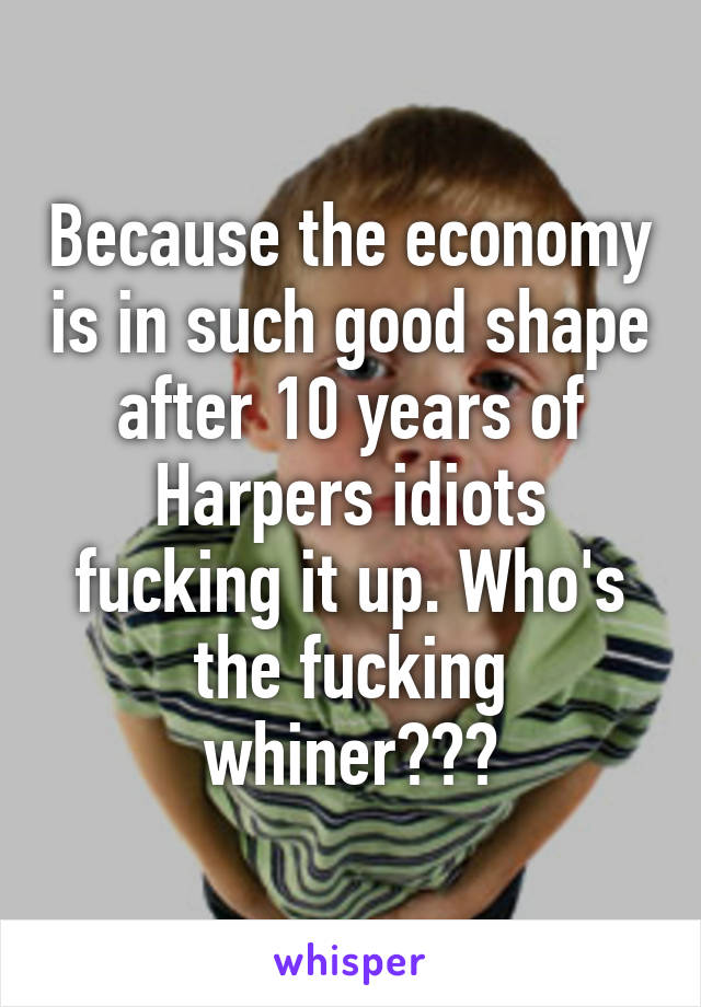 Because the economy is in such good shape after 10 years of Harpers idiots fucking it up. Who's the fucking whiner???