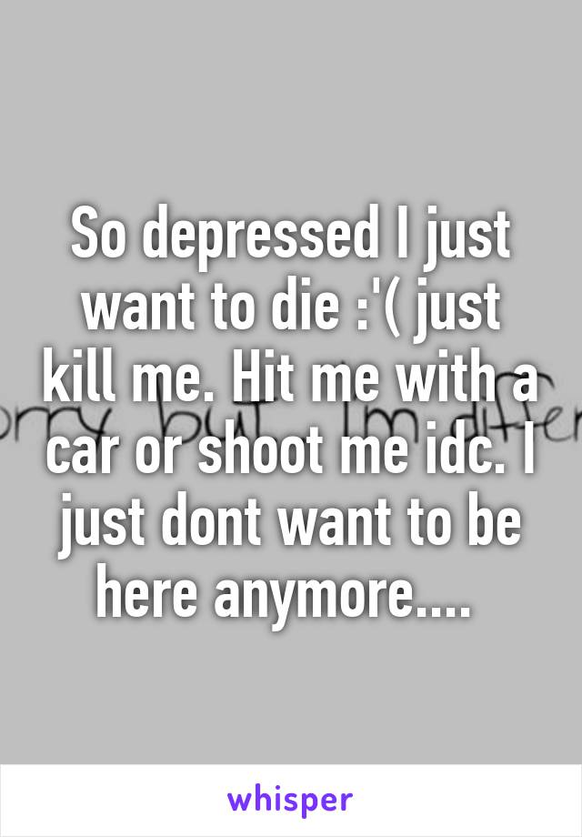 So depressed I just want to die :'( just kill me. Hit me with a car or shoot me idc. I just dont want to be here anymore.... 