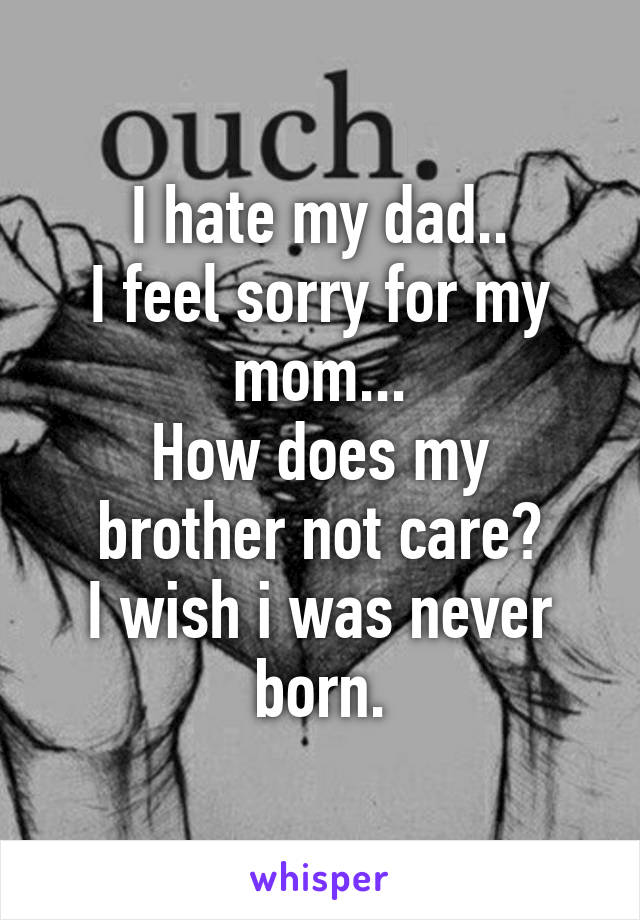 I hate my dad..
I feel sorry for my mom...
How does my brother not care?
I wish i was never born.