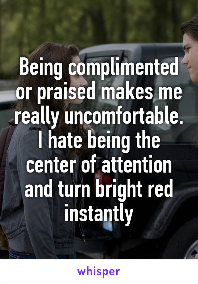 Being complimented or praised makes me really uncomfortable. I hate being the center of attention and turn bright red instantly