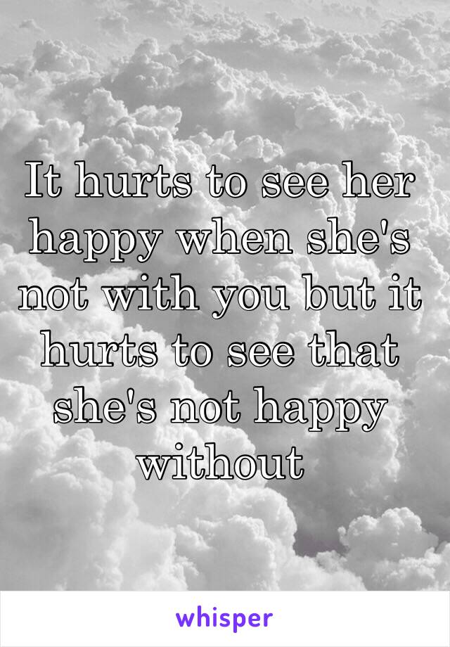 It hurts to see her happy when she's not with you but it hurts to see that she's not happy without 