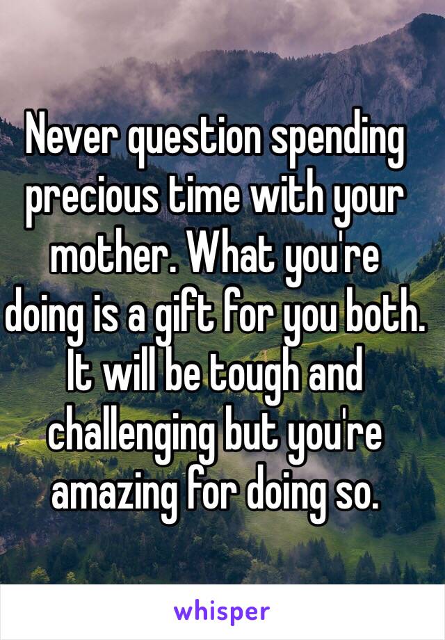 Never question spending precious time with your mother. What you're 
doing is a gift for you both. It will be tough and challenging but you're amazing for doing so.