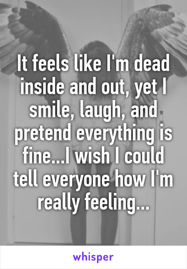 It feels like I'm dead inside and out, yet I smile, laugh, and pretend everything is fine...I wish I could tell everyone how I'm really feeling...