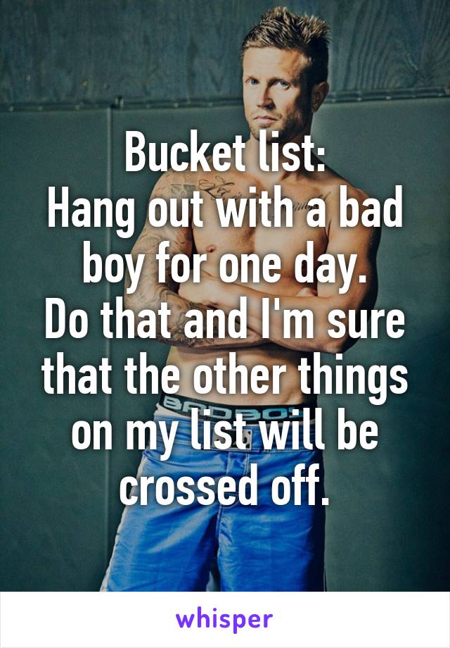 Bucket list:
Hang out with a bad boy for one day.
Do that and I'm sure that the other things on my list will be crossed off.