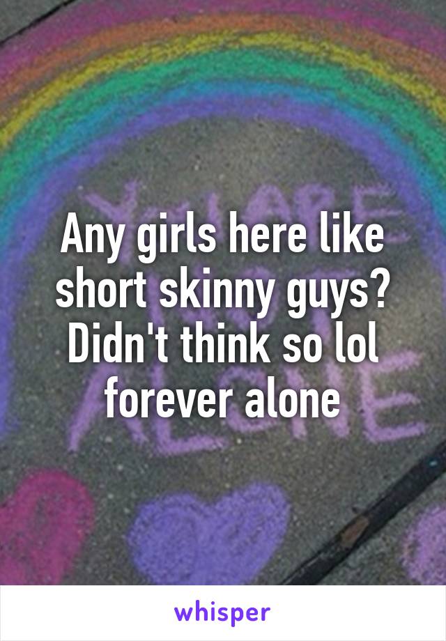 Any girls here like short skinny guys? Didn't think so lol forever alone