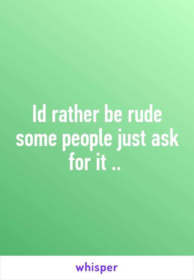 Id rather be rude some people just ask for it .. 