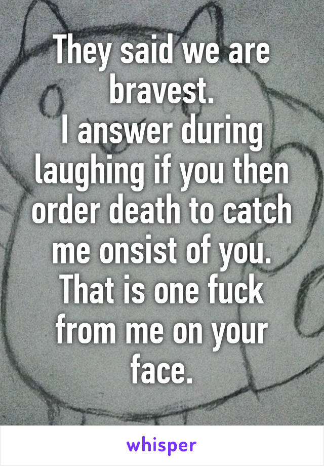 They said we are bravest.
I answer during laughing if you then order death to catch me onsist of you.
That is one fuck from me on your face.
