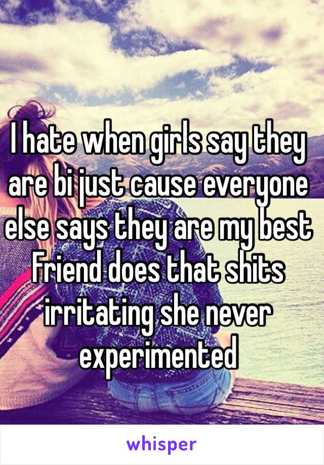 I hate when girls say they are bi just cause everyone else says they are my best Friend does that shits irritating she never experimented 