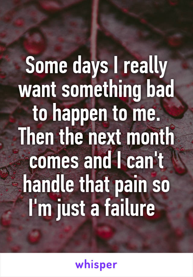 Some days I really want something bad to happen to me. Then the next month comes and I can't handle that pain so I'm just a failure  