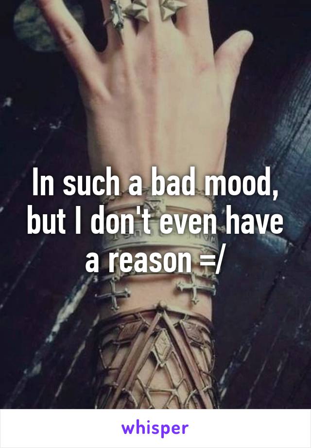 In such a bad mood, but I don't even have a reason =/