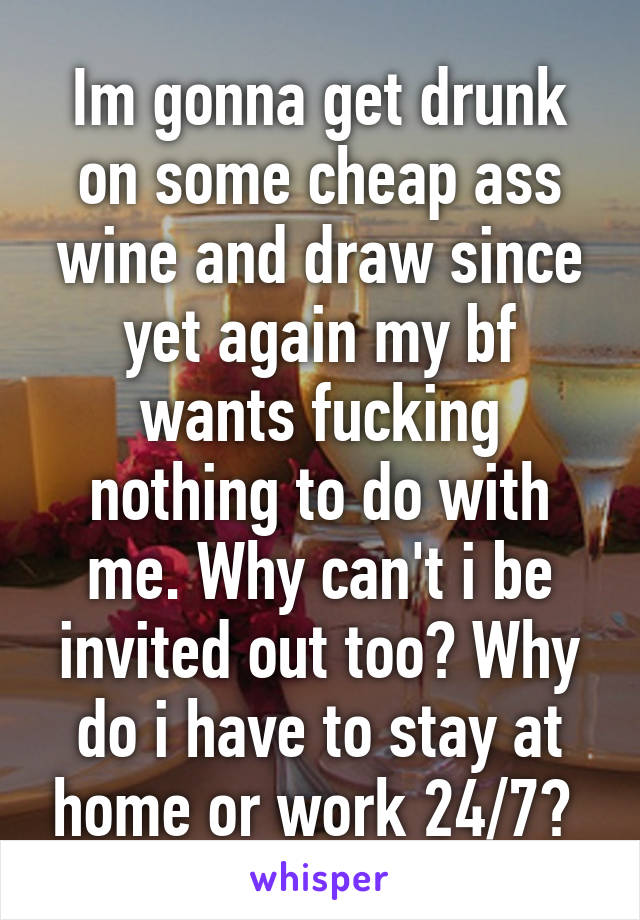 Im gonna get drunk on some cheap ass wine and draw since yet again my bf wants fucking nothing to do with me. Why can't i be invited out too? Why do i have to stay at home or work 24/7? 