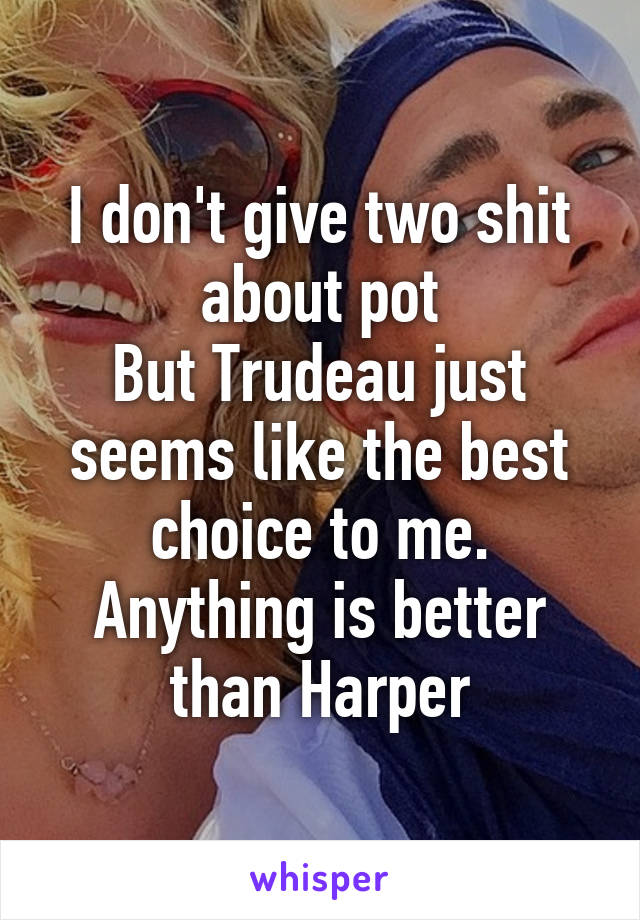 I don't give two shit about pot
But Trudeau just seems like the best choice to me.
Anything is better than Harper