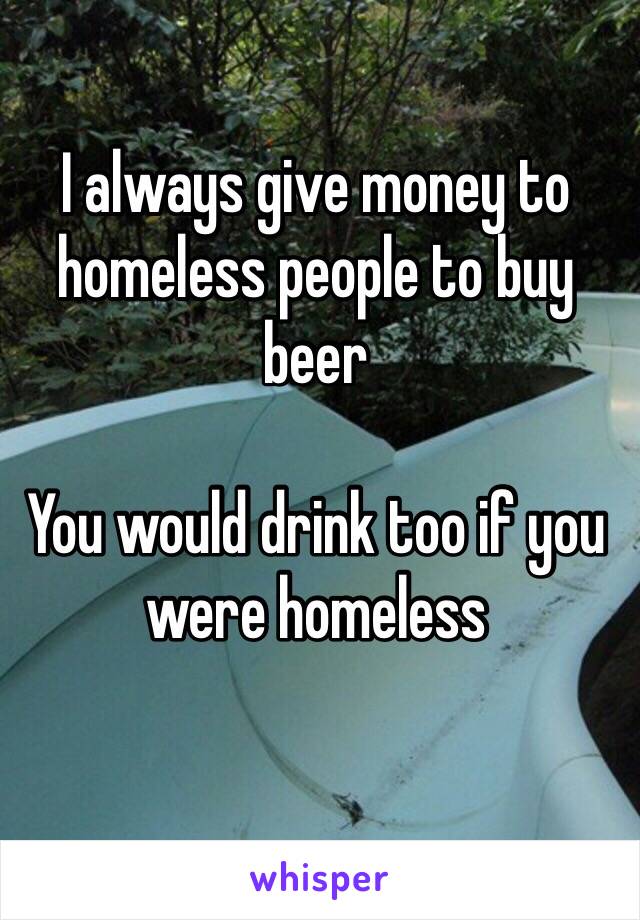 I always give money to homeless people to buy beer

You would drink too if you were homeless

 