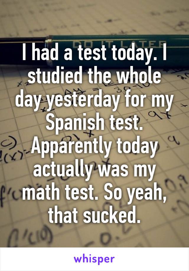 I had a test today. I studied the whole day yesterday for my Spanish test.
Apparently today actually was my math test. So yeah, that sucked.