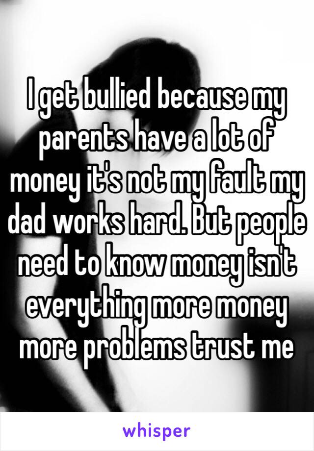 I get bullied because my parents have a lot of money it's not my fault my dad works hard. But people need to know money isn't everything more money more problems trust me 