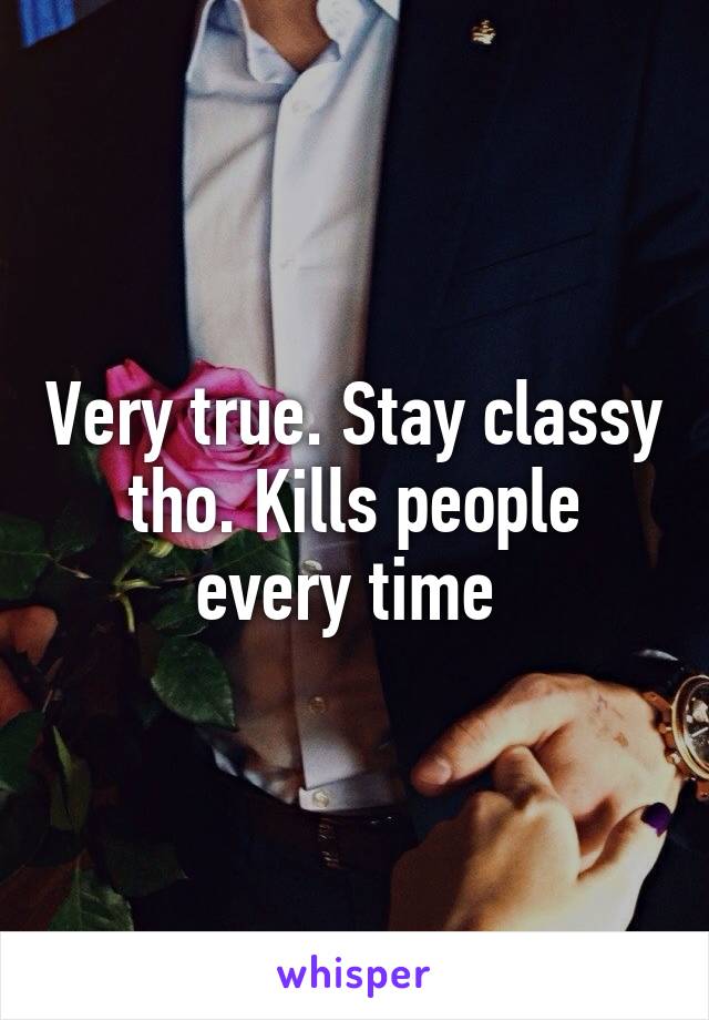 Very true. Stay classy tho. Kills people every time 