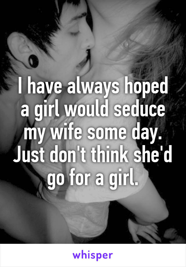 I have always hoped a girl would seduce my wife some day. Just don't think she'd go for a girl.