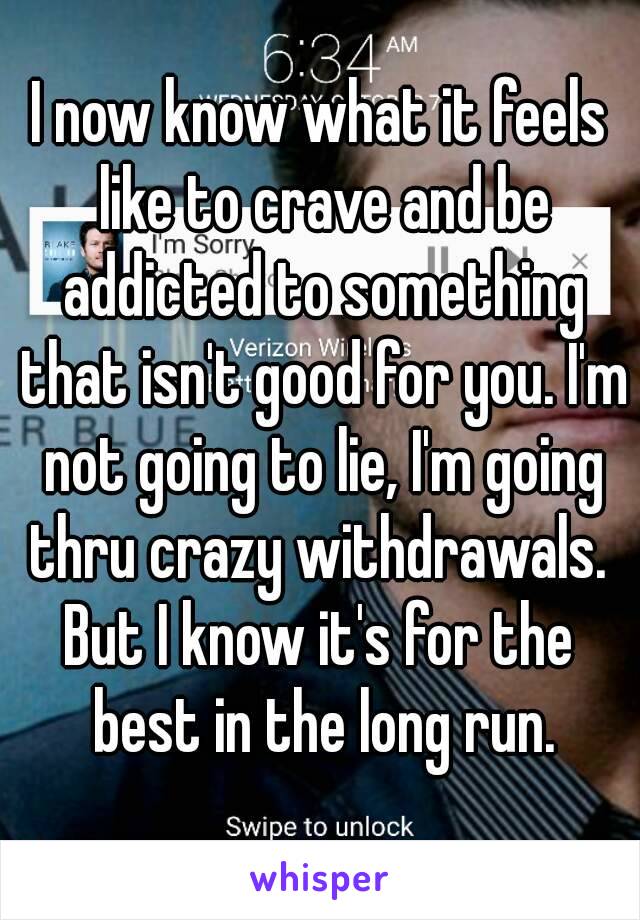 I now know what it feels like to crave and be addicted to something that isn't good for you. I'm not going to lie, I'm going thru crazy withdrawals. 
But I know it's for the best in the long run.