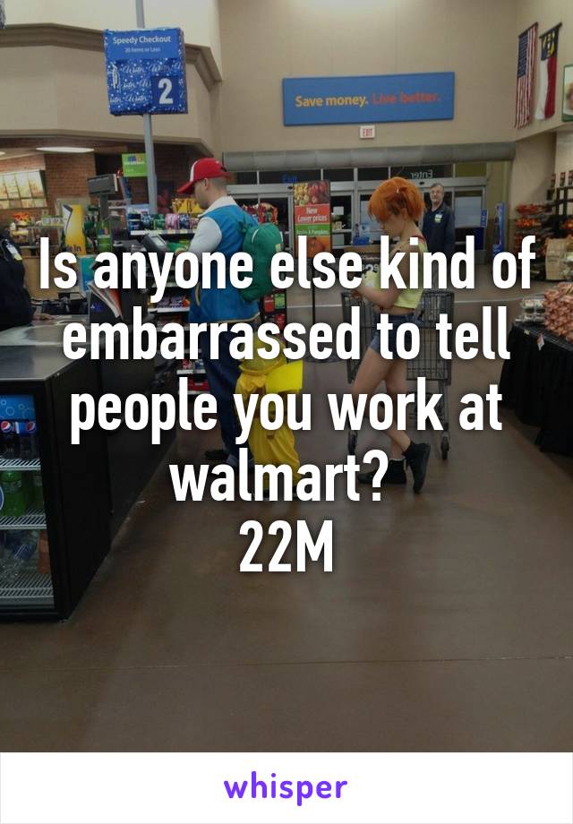 Is anyone else kind of embarrassed to tell people you work at walmart? 
22M