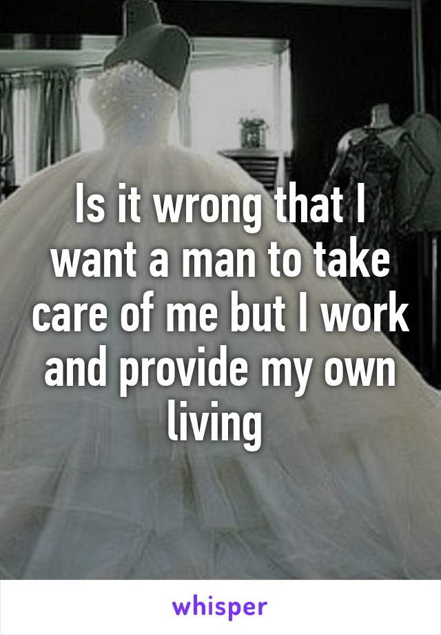 Is it wrong that I want a man to take care of me but I work and provide my own living 