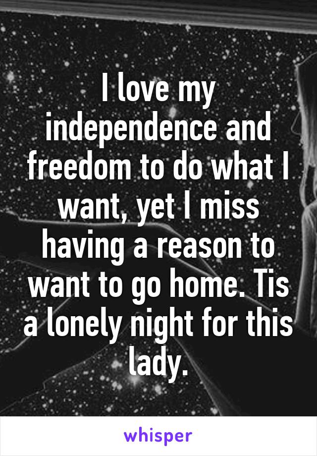 I love my independence and freedom to do what I want, yet I miss having a reason to want to go home. Tis a lonely night for this lady.