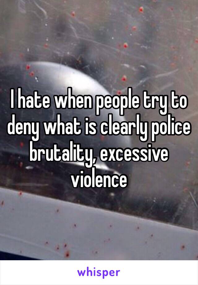 I hate when people try to deny what is clearly police brutality, excessive violence 