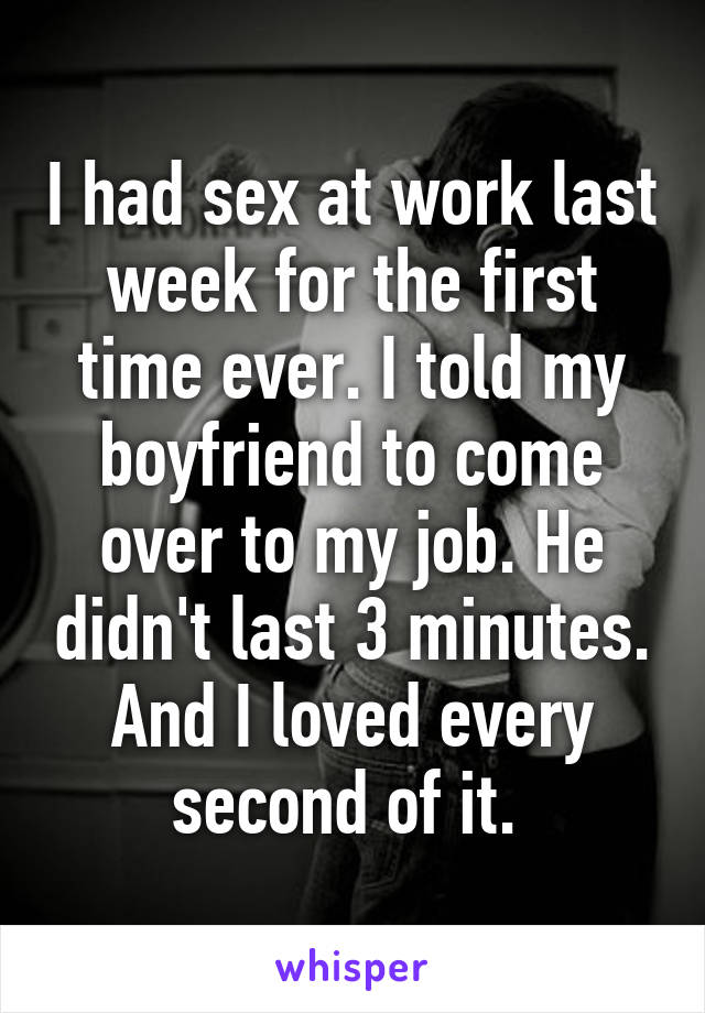 I had sex at work last week for the first time ever. I told my boyfriend to come over to my job. He didn't last 3 minutes. And I loved every second of it. 